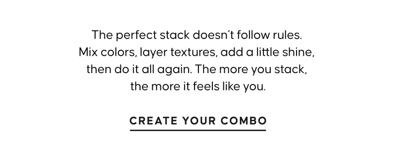 The perfect stack doesn’t follow rules. Mix colors, layer textures, add a little shine, then do it all again. The more you stack, the more it feels like you. CREATE YOUR COMBO