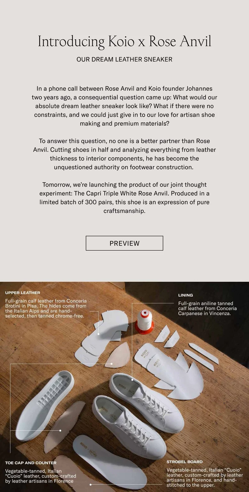 Introducing Koio x Rose Anvil Our Dream Leather Sneaker In a phone call between Rose Anvil and Koio founder Johannes two years ago, a consequential question came up: What would our absolute dream leather sneaker look like? What if there were no constraints, and we could just give in to our love for artisan shoe making and premium materials?  To answer this question, no one is a better partner than Rose Anvil. Cutting shoes in half and analyzing everything from leather thickness to interior components, he has become the unquestioned authority on footwear construction.   Tomorrow, we’re launching the product of our joint thought experiment: The Capri Triple White Rose Anvil. Produced in a limited batch of 300 pairs, this shoe is an expression of pure craftsmanship. Preview Upper Leather Lining Full-grain calf leather from Conceria Brotini in Pisa. The hides come from the Italian Alps and are hand-selected, then tanned chrome-free. Full-grain aniline tanned calf leather from Conceria Carpanese in Vincenza. Toe Cap and Counter Strobel Board Vegetable-tanned, Italian “Cuoio” leather, custom-crafted by leather artisans in Florence Vegetable-tanned, Italian “Cuoio” leather, custom-crafted by leather artisans in Florence, and hand-stitched to the upper.