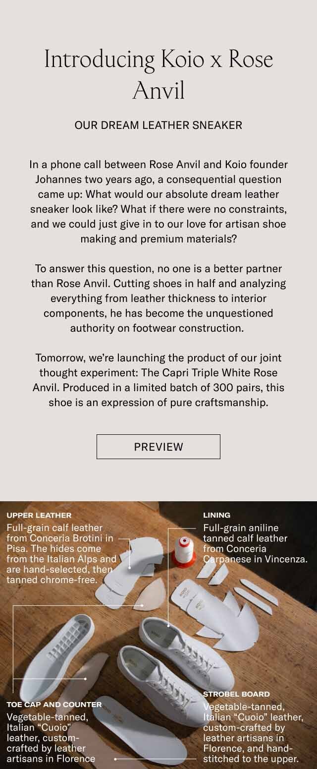 Introducing Koio x Rose Anvil Our Dream Leather Sneaker In a phone call between Rose Anvil and Koio founder Johannes two years ago, a consequential question came up: What would our absolute dream leather sneaker look like? What if there were no constraints, and we could just give in to our love for artisan shoe making and premium materials? To answer this question, no one is a better partner than Rose Anvil. Cutting shoes in half and analyzing everything from leather thickness to interior components, he has become the unquestioned authority on footwear construction. Tomorrow, we’re launching the product of our joint thought experiment: The Capri Triple White Rose Anvil. Produced in a limited batch of 300 pairs, this shoe is an expression of pure craftsmanship. Preview Upper Leather Lining Full-grain calf leather from Conceria Brotini in Pisa. The hides come from the Italian Alps and are hand-selected, then tanned chrome-free. Full-grain aniline tanned calf leather from Conceria Carpanese in Vincenza. Toe Cap and Counter Strobel Board Vegetable-tanned, Italian “Cuoio” leather, custom-crafted by leather artisans in Florence Vegetable-tanned, Italian “Cuoio” leather, custom-crafted by leather artisans in Florence, and hand-stitched to the upper.