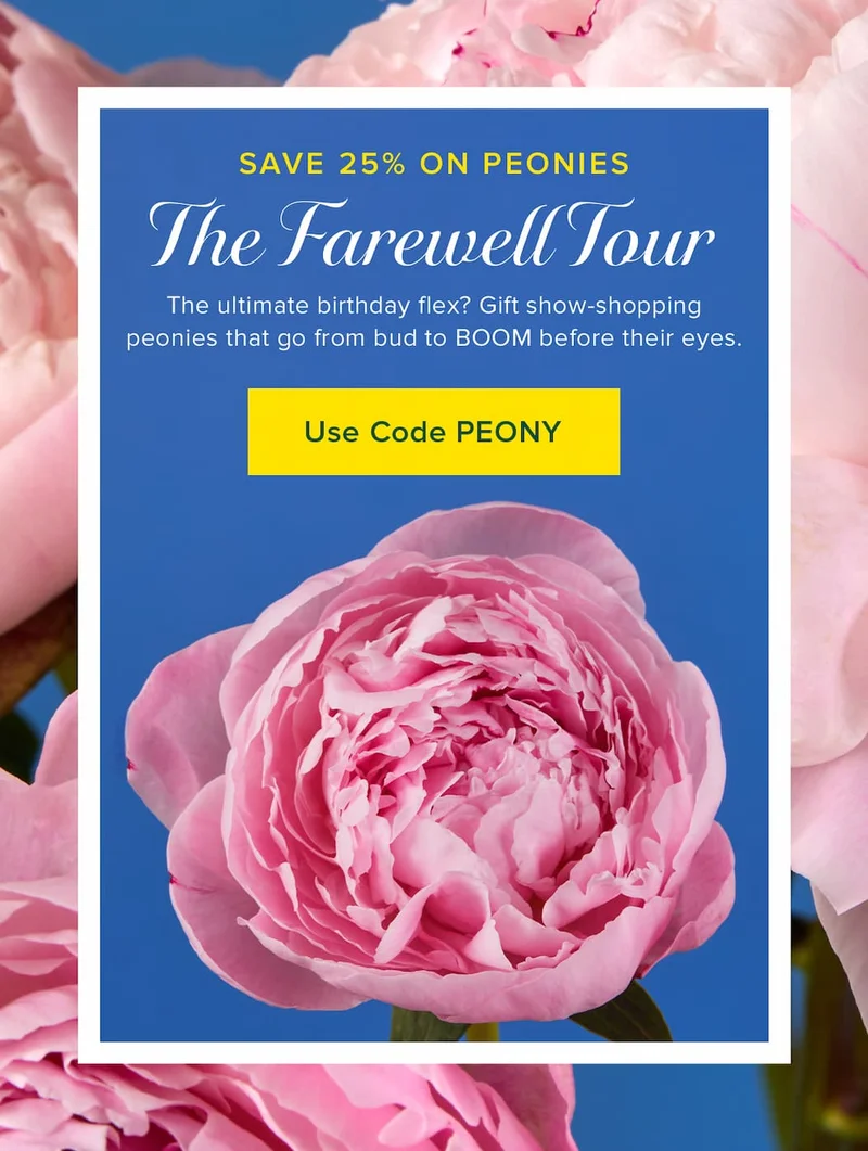 The Farewell Tour: Save 25% on Peonies! The ultimate birthday flex? Gift show-stopping peonies that go from bud to BOOM before their eyes. Use code PEONY