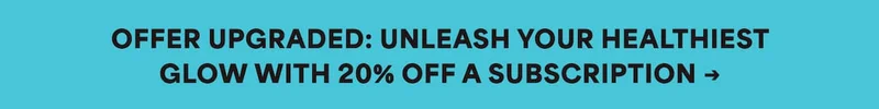 OFFER UPGRADED: UNLEASH YOUR HEALTHIEST GLOW WITH 20% OFF A SUBSCRIPTION →