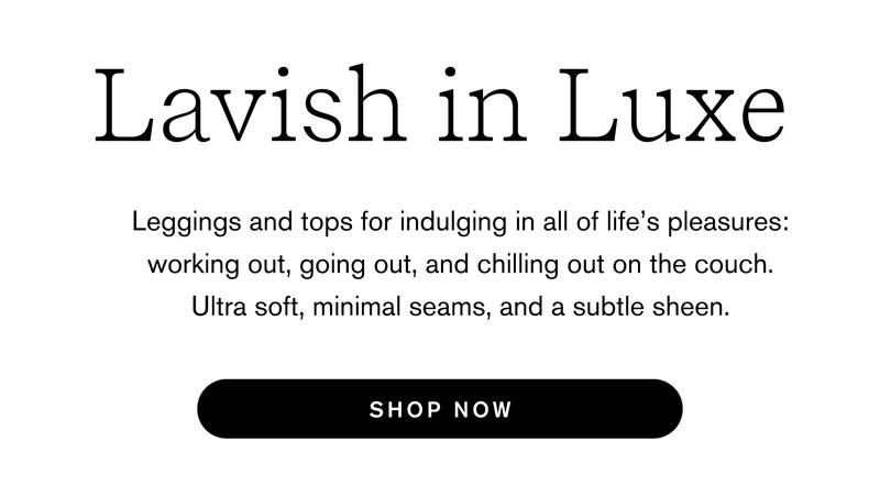 Lavish in Luxe Leggings and tops for indulging in all of life’s pleasures: working out, going out, and chilling out on the couch. Ultra soft, minimal seams, and a subtle sheen.  Shop Now