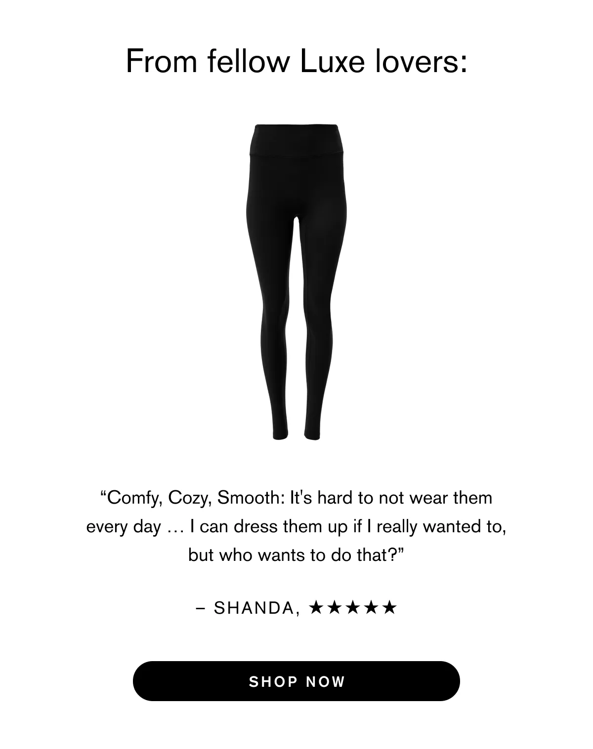 You’ll love living in Luxe:  Heavier weight fabric. Stay warm and cozy. Medium compression. Fits just right. Minimal seams. Move (or lounge) effortlessly.  Ultra soft inside. Go anywhere–or nowhere at all–in absolute luxury.  From fellow Luxe lovers: “Comfy, Cozy, Smooth: It's hard to not wear them every day … I can dress them up if I really wanted to, but who wants to do that?” (Shanda B) “It’s the thickness of the fabric for me! I love how durable these leggings are … I live in these leggings and literally wear them for every occasion!” (Britnee A)  “I could wear only luxe leggings for the rest of my life and I would have ZERO complaints!” (Kaila M.) Shop Now