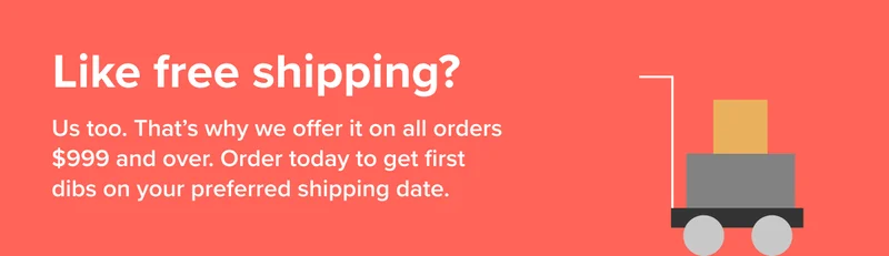 Like free shipping? Available on all orders $999 & over. Order today to get first dibs on your preferred shipping date.