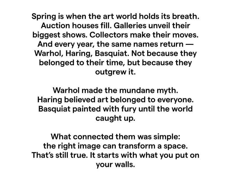 Spring is when the art world holds its breath. Auction houses fill. Galleries unveil their biggest shows. Collectors make their moves. And every year, the same names return -Warhol, Haring, Basquiat. Not because they belonged to their time, but because they outgrew it. Warhol made the mundane myth. Haring believed art belonged to everyone. Basquiat painted with fury until the world caught up. What connected them was simple: the right image can transform a space. That's still true. It starts with what you put on your walls.