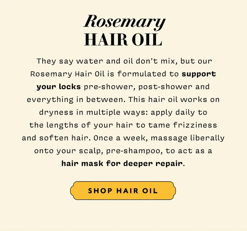 Hair Oil   They say water and oil don’t mix, but our rosemary hair oil is formulated to support your locks pre-shower, post-shower and everything in between. This hair oil works on dryness in multiple ways: apply daily to the lengths of your hair to tame frizziness and soften hair. Once a week, massage liberally onto your scalp, pre-shampoo, to act as a hair mask for deeper repair.  SHOP HAIR OIL