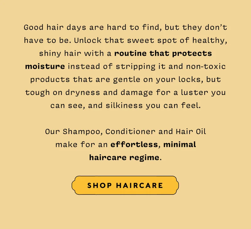 Good hair days are hard to find, but they don’t have to be. Unlock that sweet spot of healthy, shiny hair with a routine that protects moisture instead of stripping it and non-toxic products that are gentle on your locks, but tough on dryness and damage for a luster you can see, and silkiness you can feel. Our Shampoo, Conditioner and Hair Oil make for an effortless, minimal haircare regime.