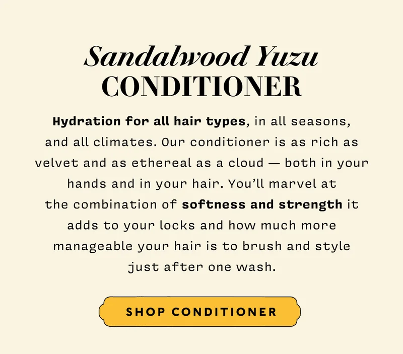 Conditioner  Hydration for all hair types, in all seasons, and all climates. Our conditioner is as rich as velvet and as ethereal as a cloud — both in your hands and in your hair. You’ll marvel at the combination of softness and strength it adds to your locks and how much more manageable your hair is to brush and style just after one wash.  SHOP CONDITIONER