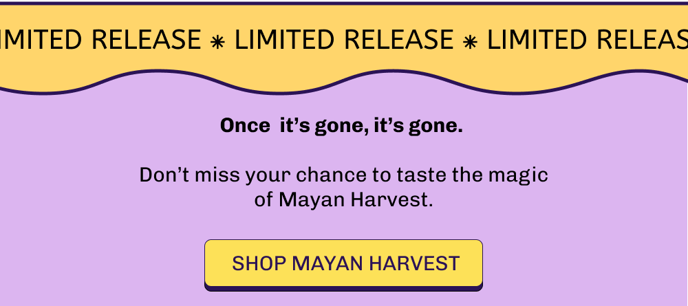 Once  it’s gone, it’s gone.   Don’t miss your chance to taste the magic of Mayan Harvest.  Shop MAYAN HARVEST
