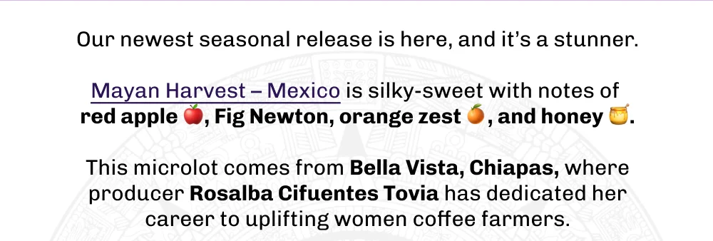 Our newest seasonal release is here, and it’s a stunner.  Mayan Harvest – Mexico is silky-sweet with notes of  red apple 🍎, Fig Newton, orange zest 🍊, and honey 🍯.  This microlot comes from Bella Vista, Chiapas, where producer Rosalba Cifuentes Tovia has dedicated her career to uplifting women coffee farmers.