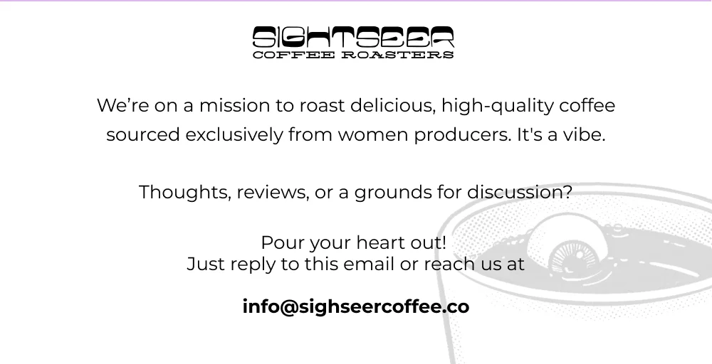 We’re on a mission to roast delicious, high-quality coffee sourced exclusively from women producers. It's a vibe.  Thoughts, reviews, or a grounds for discussion?  Pour your heart out!  Just reply to this email or reach us at  info@sighseercoffee.co