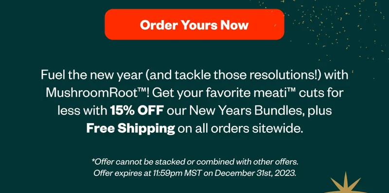 Order Yours Now - Fuel the New Year and tackle those resolutions with MushroomRoot! Get your favorite meati cuts for less with 15% off our New Years Bundles, plus Free Shipping on all orders sitewide.