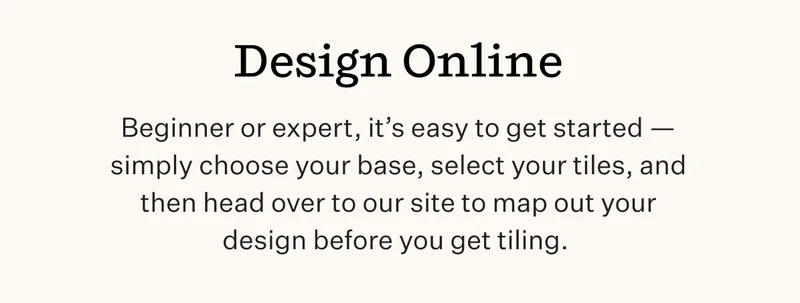 Design Online | Beginner or expert, it’s easy to get started — simply choose your base, select your tiles, and then head over to our site to map out your design before you get tiling. |  Start Shopping