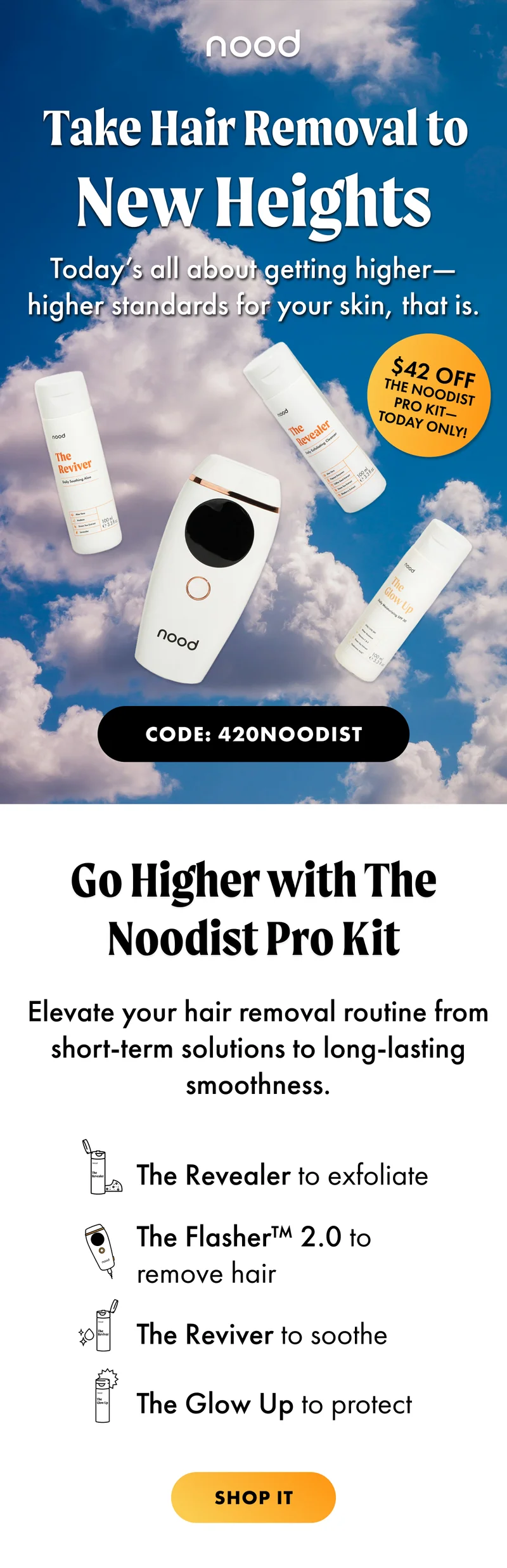 Take Hair removal to new heights. Today's all about getting higher -- higher standards for your skin, that is. $42.00 OFF The Noodist Pro Kit. Today Only! CODE: 420NOODIST Go higher with The Noodist Pro Kit. Elevate your hair removal routine from short-term solutions to long-lasting smoothness. The Revealer to exfoliate, The Flasher 2. o to remove hair, The Reviver to sooth, and The Glow Up to protect. Shop it.