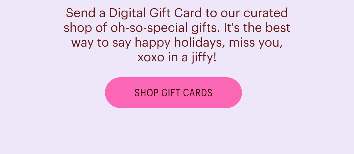 Send a Digital Gift Card to our curated shop of oh-so-special gifts. It's the best way to say happy holidays, miss you, xoxo in a jiffy! Shop Gift Cards