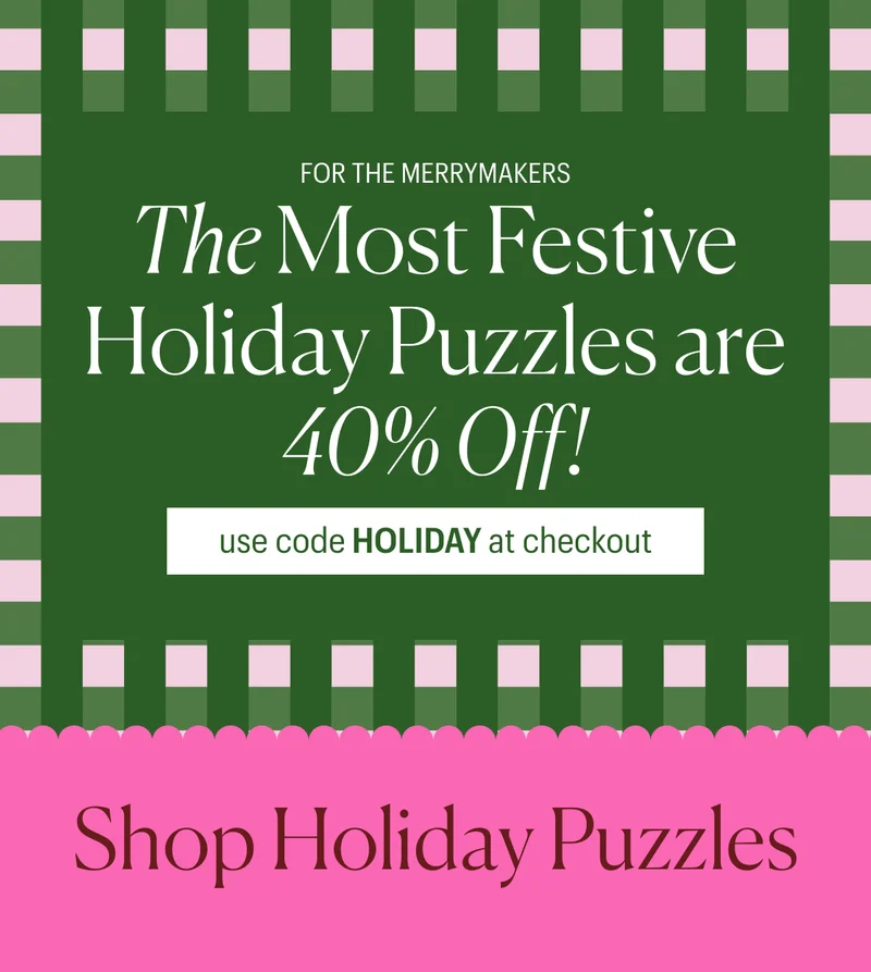For the merrymakers! The most festive holiday puzzles are 40% off! Use code HOLIDAY at checkout. Shop Holiday Puzzles