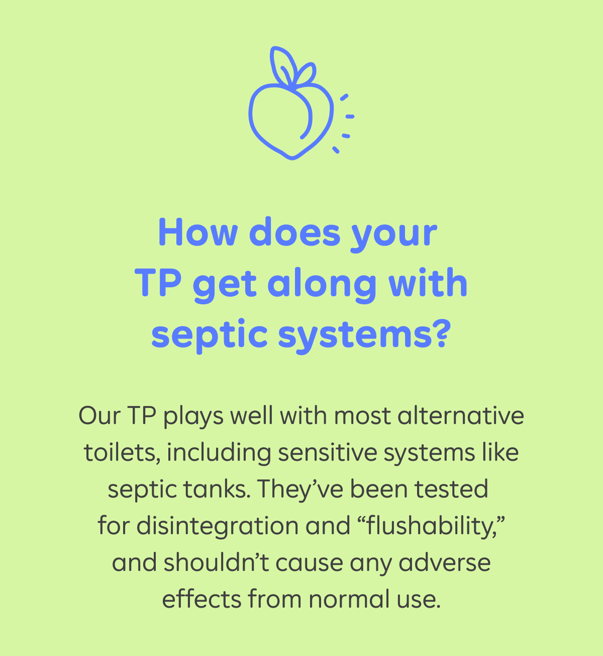 How does your TP get along with septic systems? Our TP plays well with most alternative toilets, including sensitive systems like septic tanks. They’ve been tested for disintegration and “flushability,” and shouldn’t cause any adverse effects from normal use.