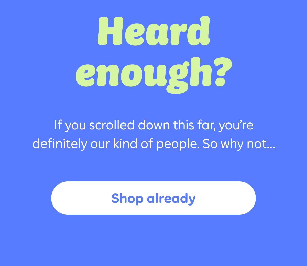 Heard enough? If you scrolled down this far, you're definitely our kind of people. So why not...shop already