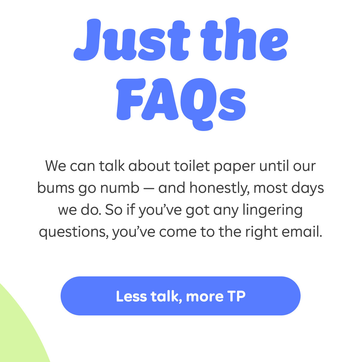 Just the FAQs. We can talk about toilet paper until our bums go numb – and honestly, most days we do. So if you've got any lingering questions, you've come to the right email. Less talk, more TP.