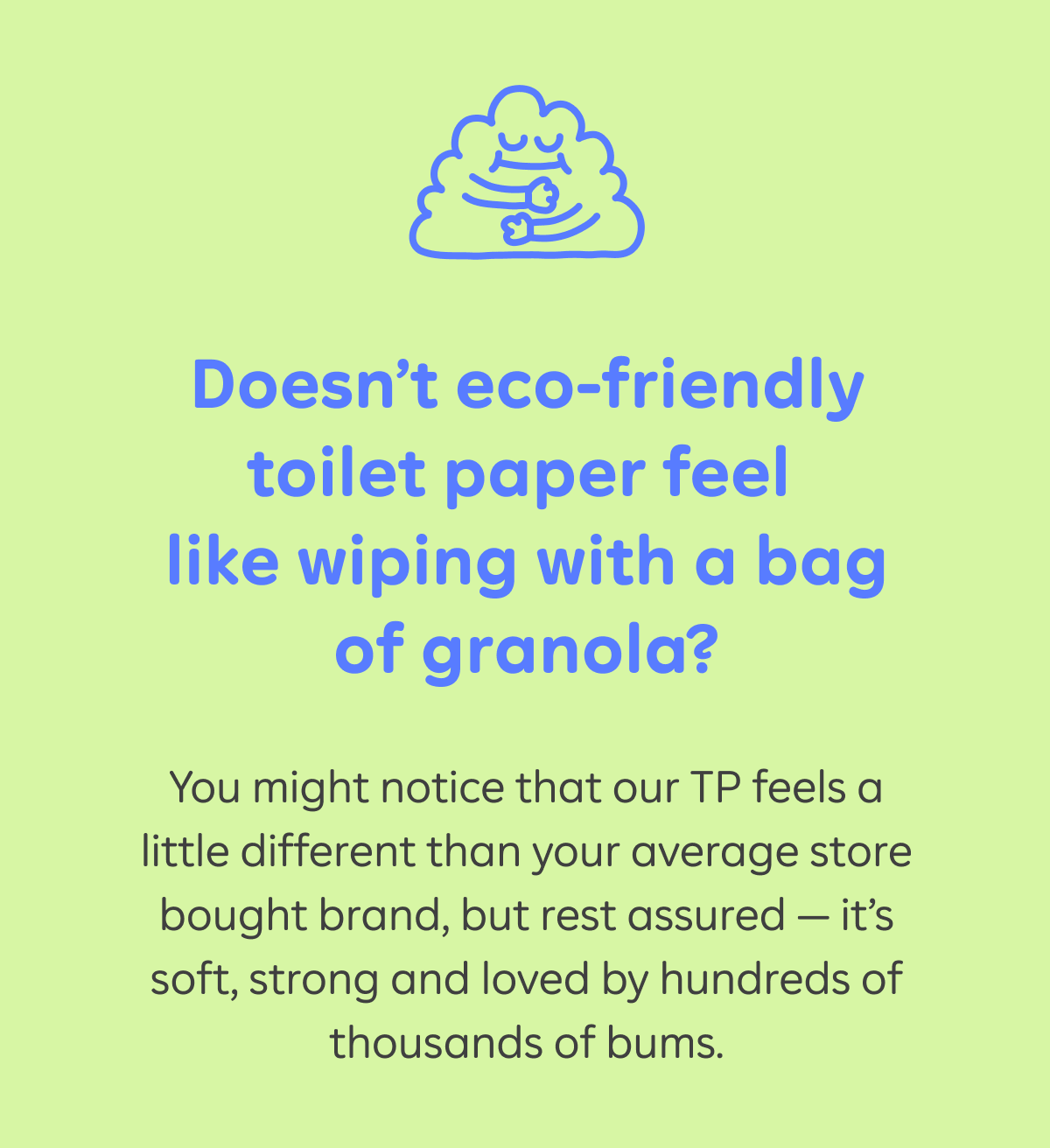 Doesn’t eco-friendly toilet paper feel like wiping with a bag of granola? You might notice that our TP feels a little different than your average store bought brand, but rest assured — it’s soft, strong and loved by hundreds of thousands of bums.