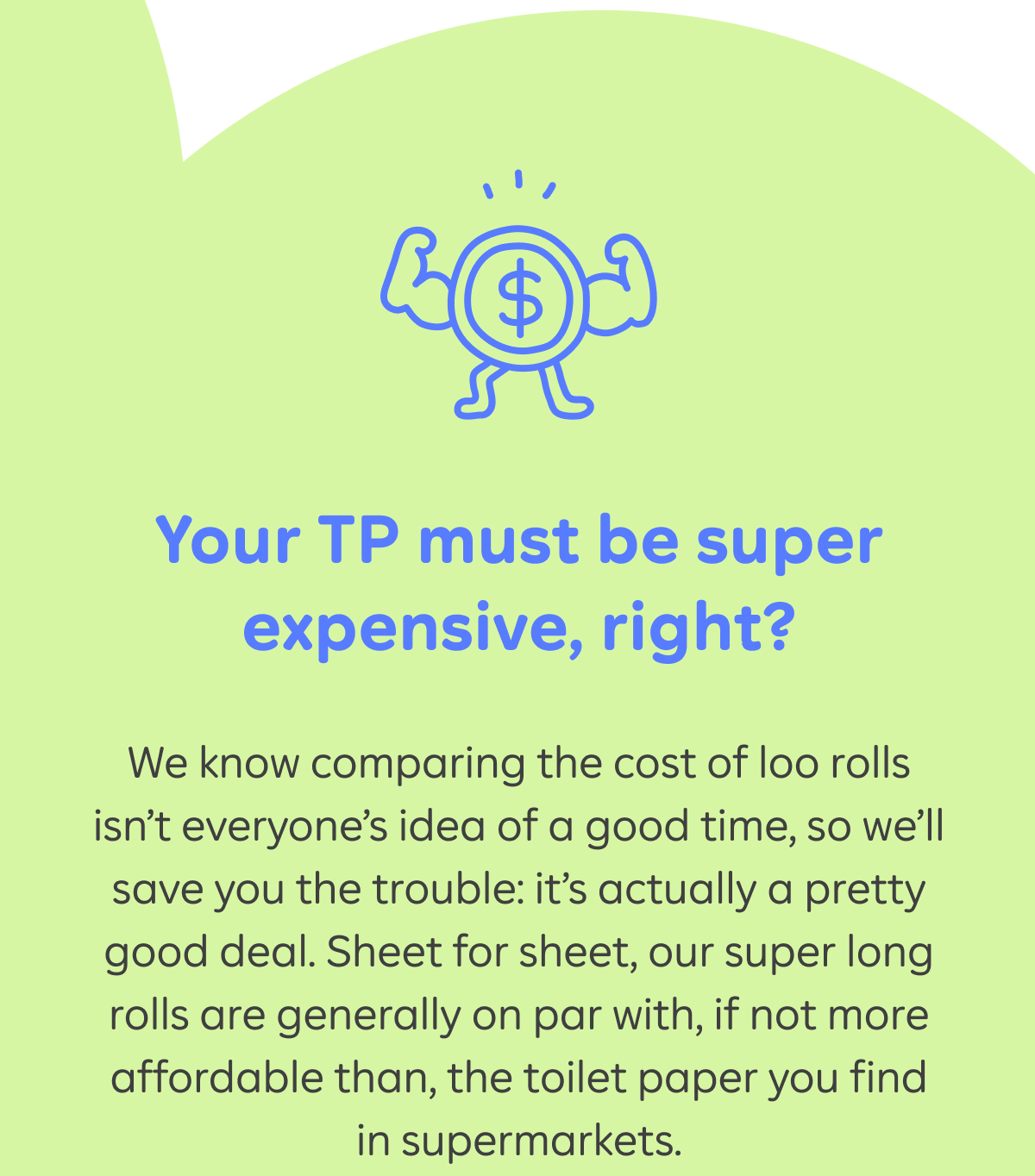 Your TP must be super expensive, right? We know comparing the cost of loo rolls isn’t everyone’s idea of a good time, so we’ll save you the trouble: it’s actually a pretty good deal. Sheet for sheet, our double length rolls are generally on par with, if not more affordable than, the toilet paper you find in supermarkets.