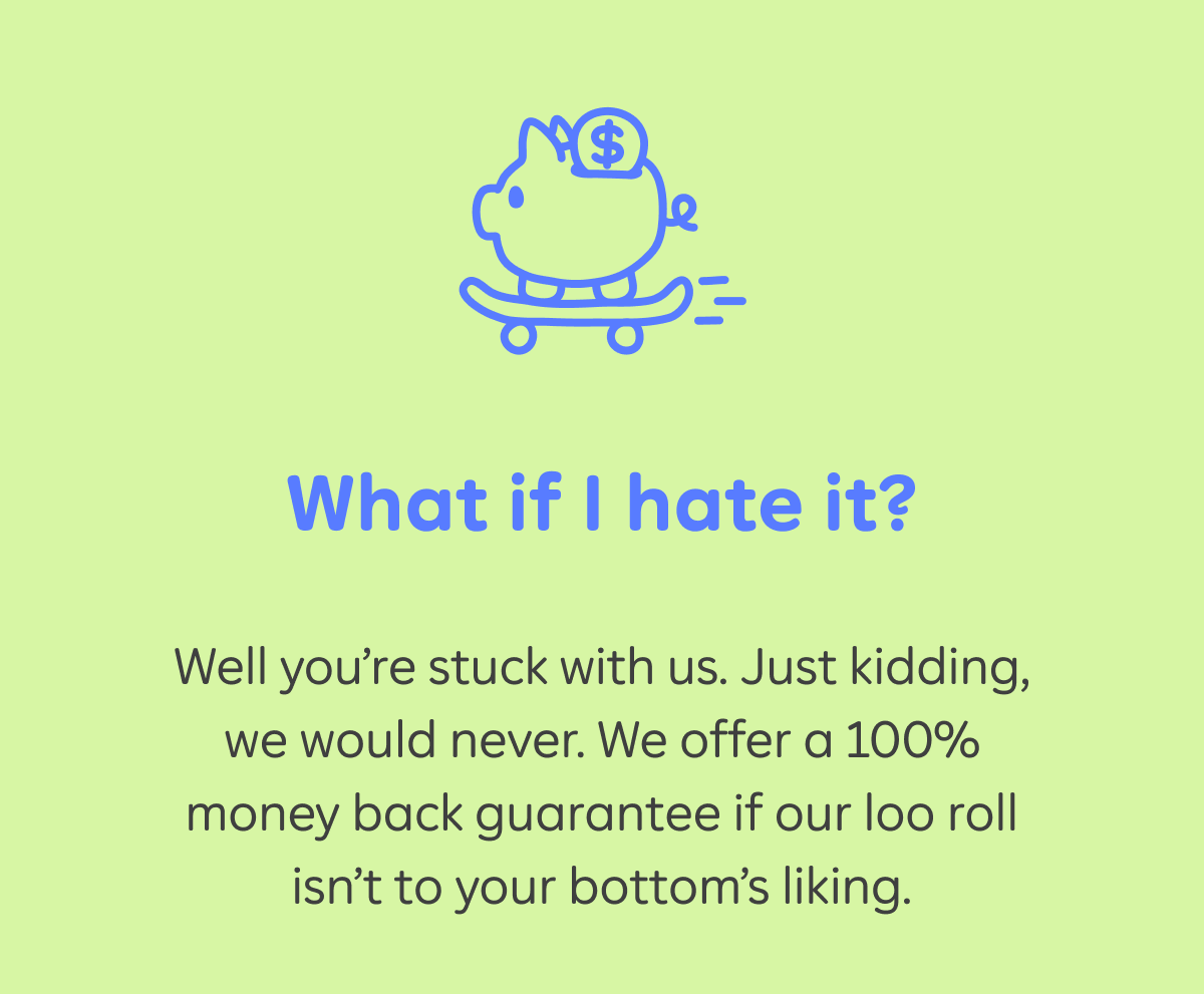 What if I hate it?  Well you’re stuck with us. Just kidding, we would never. We offer a 100% money back guarantee if our loo roll isn’t to your bottom’s liking.