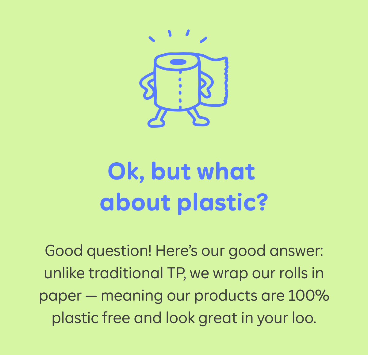 Ok, but what about plastic?  Good question! Here’s our good answer: unlike traditional TP, we wrap our rolls in paper — meaning our products are 100% plastic free and look great in your loo.