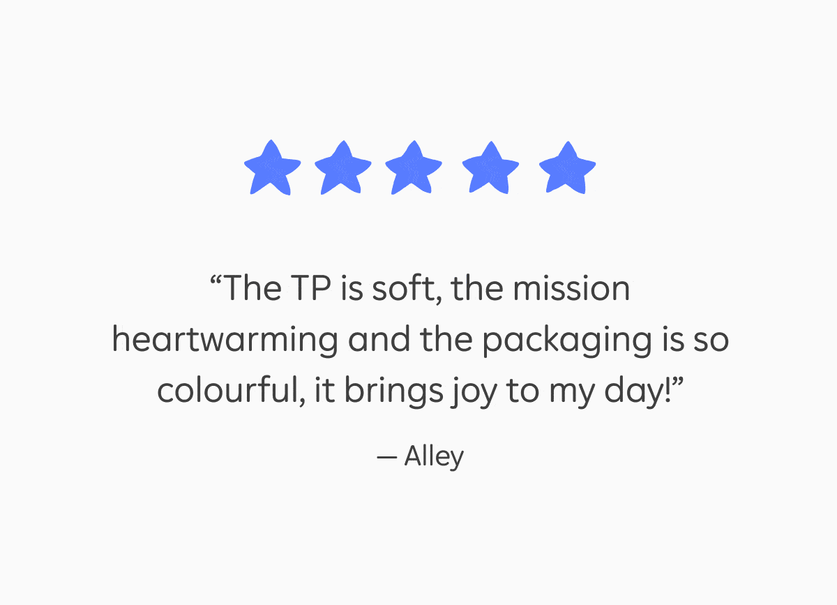 5 star reviews: "The TP is soft, the mission heartwarming and the packaging is so colourful, it brings joy to my day!" – Alley, "I would recommend this to all my family and friends, except I am pretty sure they are all already using it!" – Beccy, "Finally a TP that doesn't shred, tear or feel like sandpaper!" –&nbsp;Tamara, "100% perfection... Never expected a toilet paper delivery to be so exciting and hilarious!" –&nbsp;Rachel