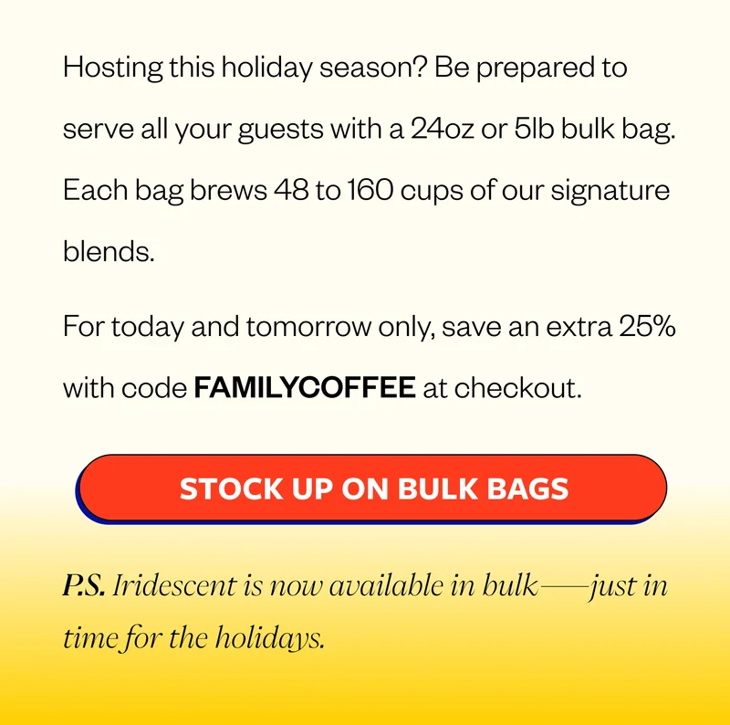 Be Ready for Seconds (or thirds) Hosting this holiday season? Be prepared to serve all your guests with a 24oz or 5lb bulk bag. Each bag brews 48 to 160 cups of our signature blends.  For today and tomorrow only, save an extra 25% with code FAMILYCOFFEE at checkout. CTA: Stock Up on Bulk Bags P.S. Iridescent is now available in bulk—just in time for the holidays.