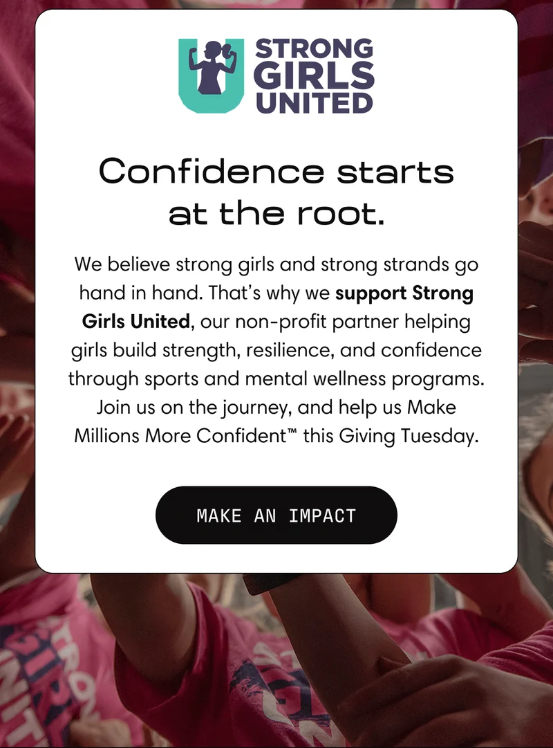 Confidence starts at the root. | We believe strong girls and strong strands go hand in hand. That's why we support Strong Girls United, our non-profile partner helping girls build strength, resilience, and confidence through sports and mental wellness programs. Join us on the journey, and help us Make Millions More Confident this Giving Tuesday. | Make an Impact