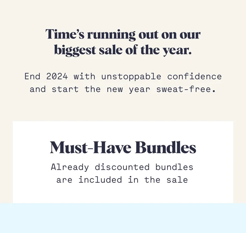 Time’s running out on our biggest sale of the year. End 2024 with unstoppable confidence and start the new year sweat-free. Must-Have Bundles Already discounted bundles are included in the sale