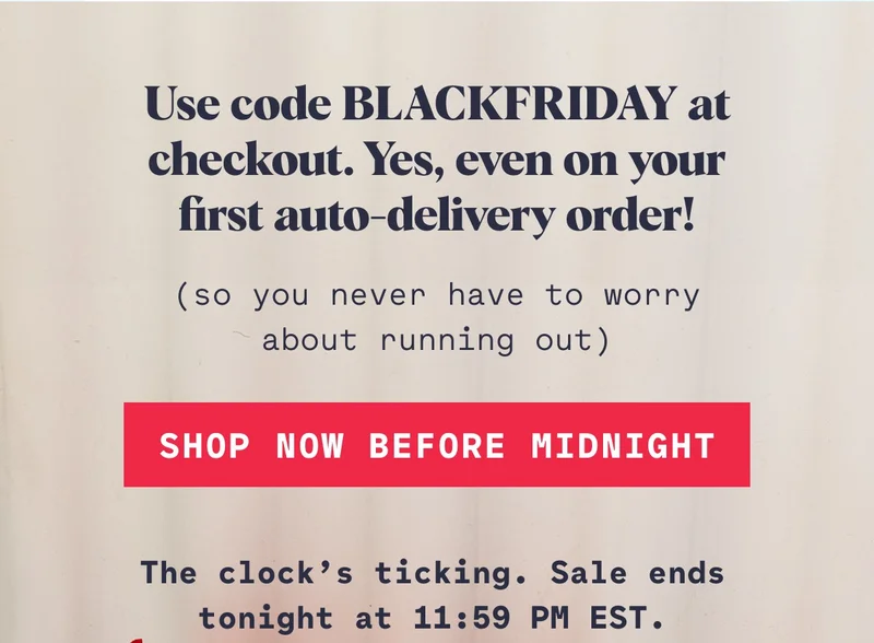 Use code BLACKFRIDAY at checkout. Yes, even on your first auto-delivery order! (so you never have to worry about running out) Shop Now Before Midnight The clock’s ticking. Sale ends tonight at 11:59 PM EST.
