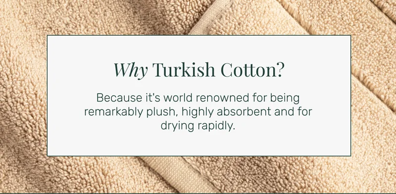 Why Turkish Cotton? Because it's world renowned for being remarkably plush, highly absorbent and for drying rapidly.