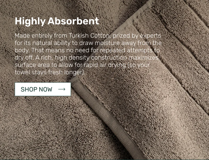 Highly Absorbent - Made entirely from Turkish Cotton, prized by experts for its natural ability to draw moisture away from the body. That means no need for repeated attempts to dry off. A rich, high density construction maximizes surface area to allow for rapid air drying&nbsp;(so your towel stays fresh longer).
