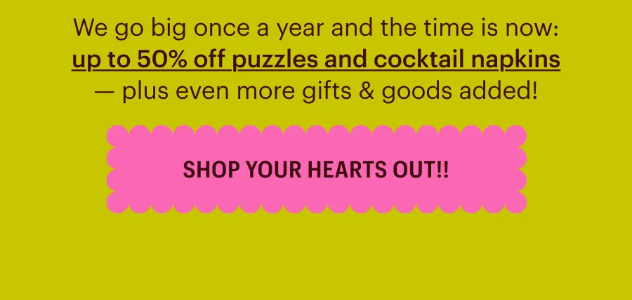 We go big once a year and the time is now: up to 50% off puzzles and cocktail napkins — plus even more gifts & goods added! Shop Your Hearts Out!!