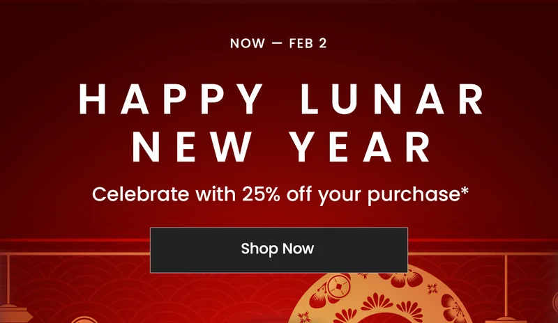 Now — Feb 2:  Happy Lunar New Year. Celebrate with 25% off your purchase*