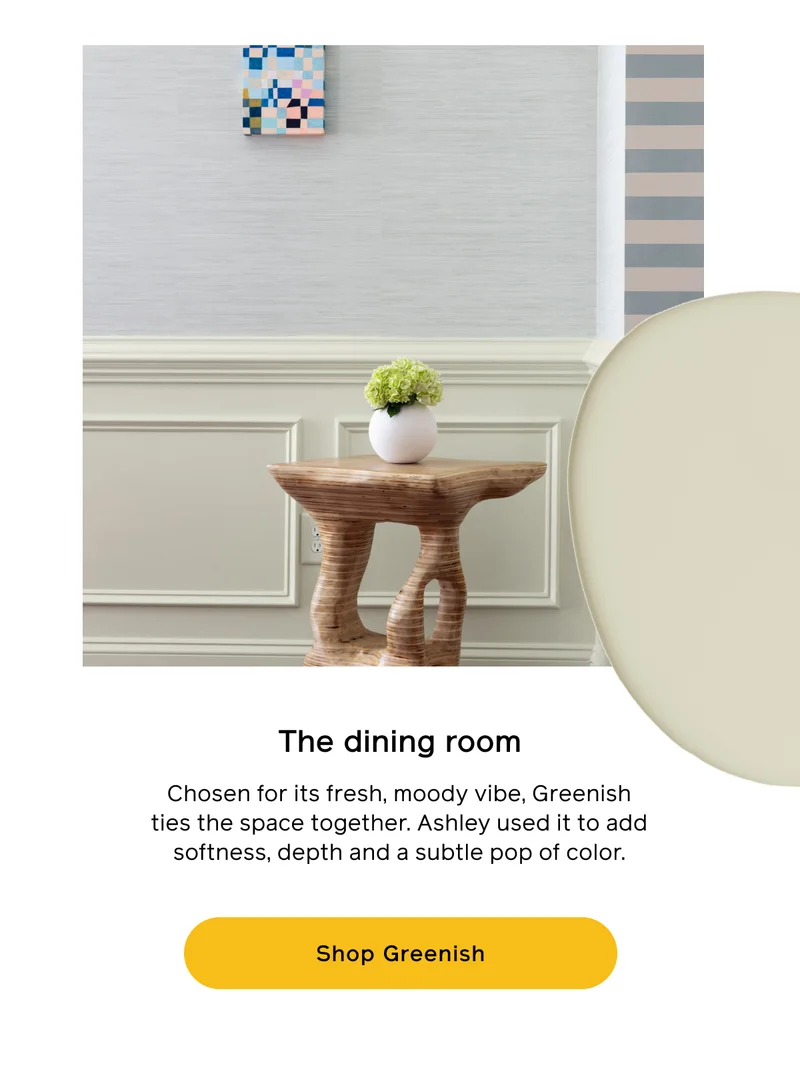 The dining room. Chosen for its fresh, moody vibe, Greenish ties the space together. Ashley used it to add softness, depth and a subtle pop of color. Shop Greenish