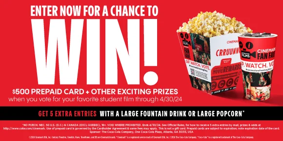 ENTER FOR A CHANCE TO WIN! $500 PREPAID CARD + OTHER EXCITING PRIZES WHEN YOU VOTE FOR YOUR FAVORITE STUDENT FILM THROUGH 4/30/2024 - GET 5 EXTRA ENTRIES WITH A LARGE FOUNTAIN DRINK OR LARGE POPCORN