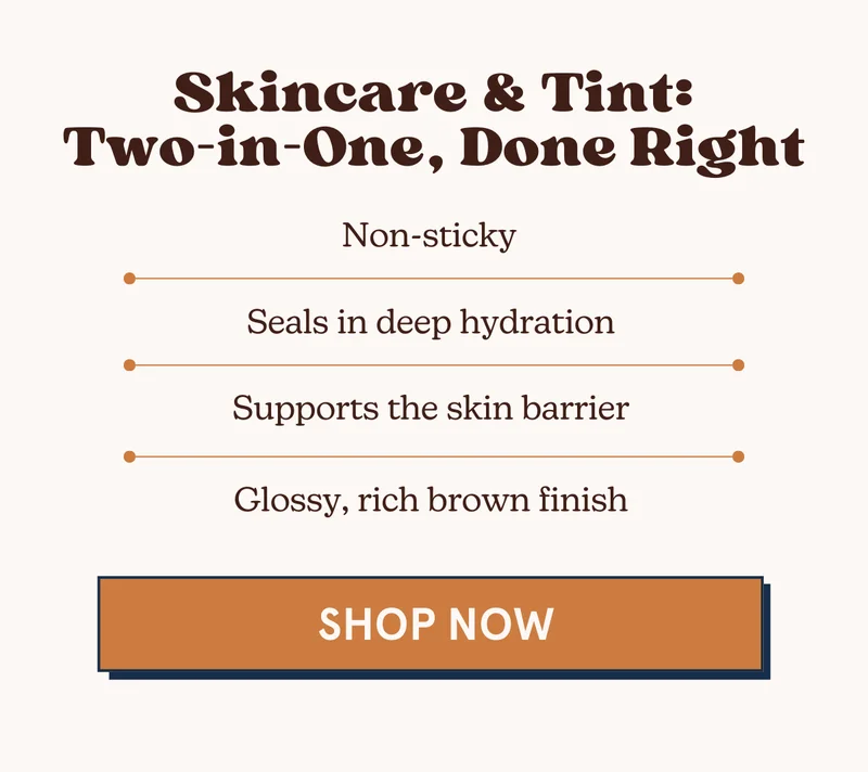 Skincare & Tint: Two-in-One, Done Right: Non-sticky, Seals in deep hydration, Supports the skin barrier, & has a glossy, rich brown finish. [SHOP NOW]