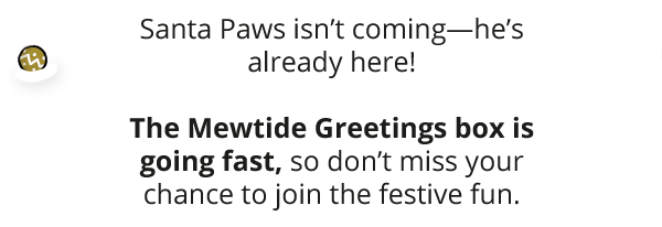 Santa Paws isn’t coming—he’s already here! The Mewtide Greetings box is going fast, so don’t miss your chance to join the festive fun.