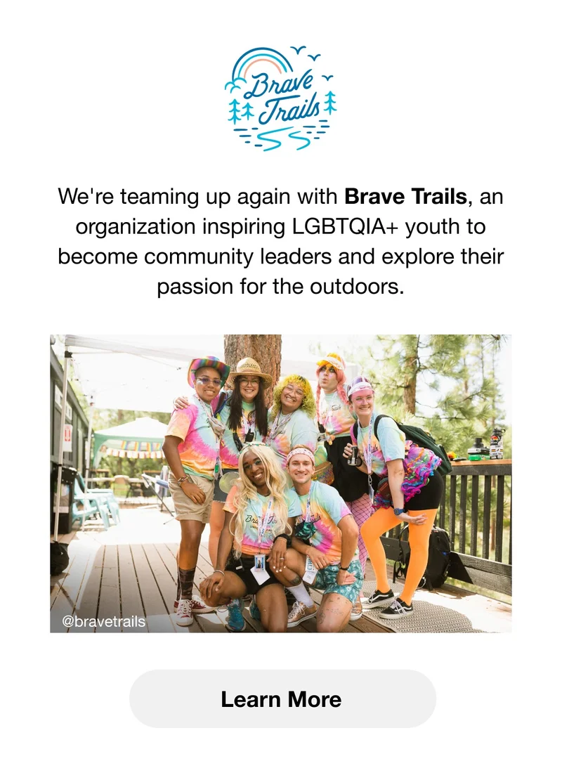Brave Trails. We're teaming up again with Brave Trails, an organization inspiring LGBTQIA+ youth to become community leaders and explore their passion for the outdoors. Learn More.