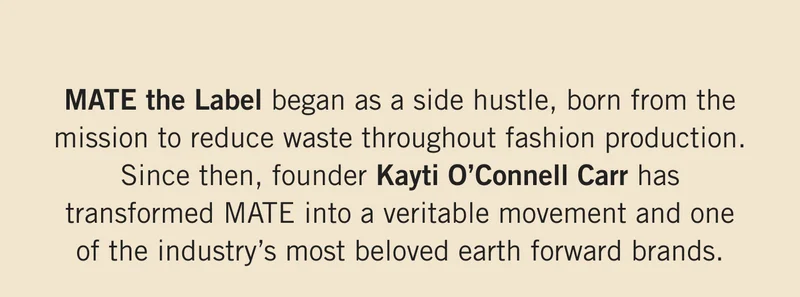MATE the Label began as a side hustle, born from the mission to reduce waste throughout fashion production. Since then, founder Kayti O’Connell Carr has transformed MATE into a veritable movement and one of the industry’s most beloved earth forward brands.