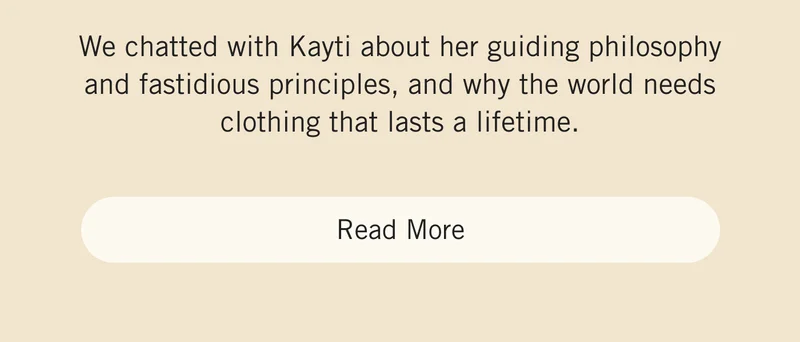 We chatted with Kayti about her guiding philosophy and fastidious principles, and why the world needs clothing that lasts a lifetime. Read More.