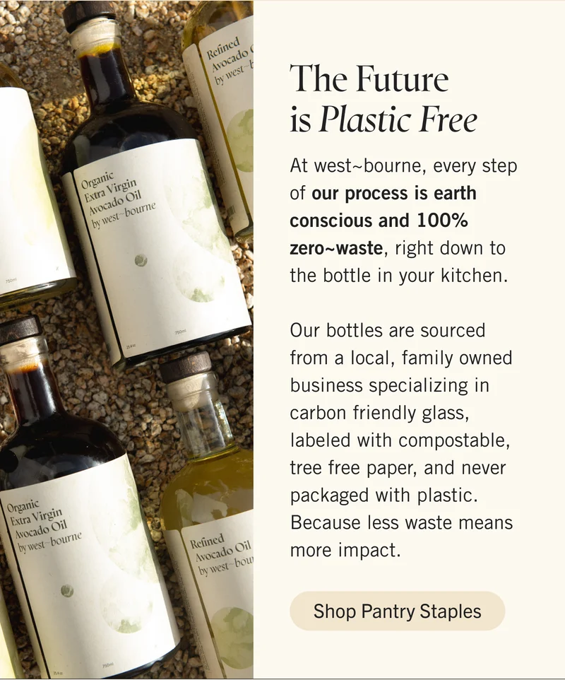 The Future is Plastic Free  At west~bourne, every step of our process is earth conscious and 100% zero~waste, right down to the bottle in your kitchen.   Our bottles are sourced from a local, family owned business specializing in carbon friendly glass, labeled with compostable, tree free paper, and never packaged with plastic. Because less waste means more impact. Shop Pantry Staples.