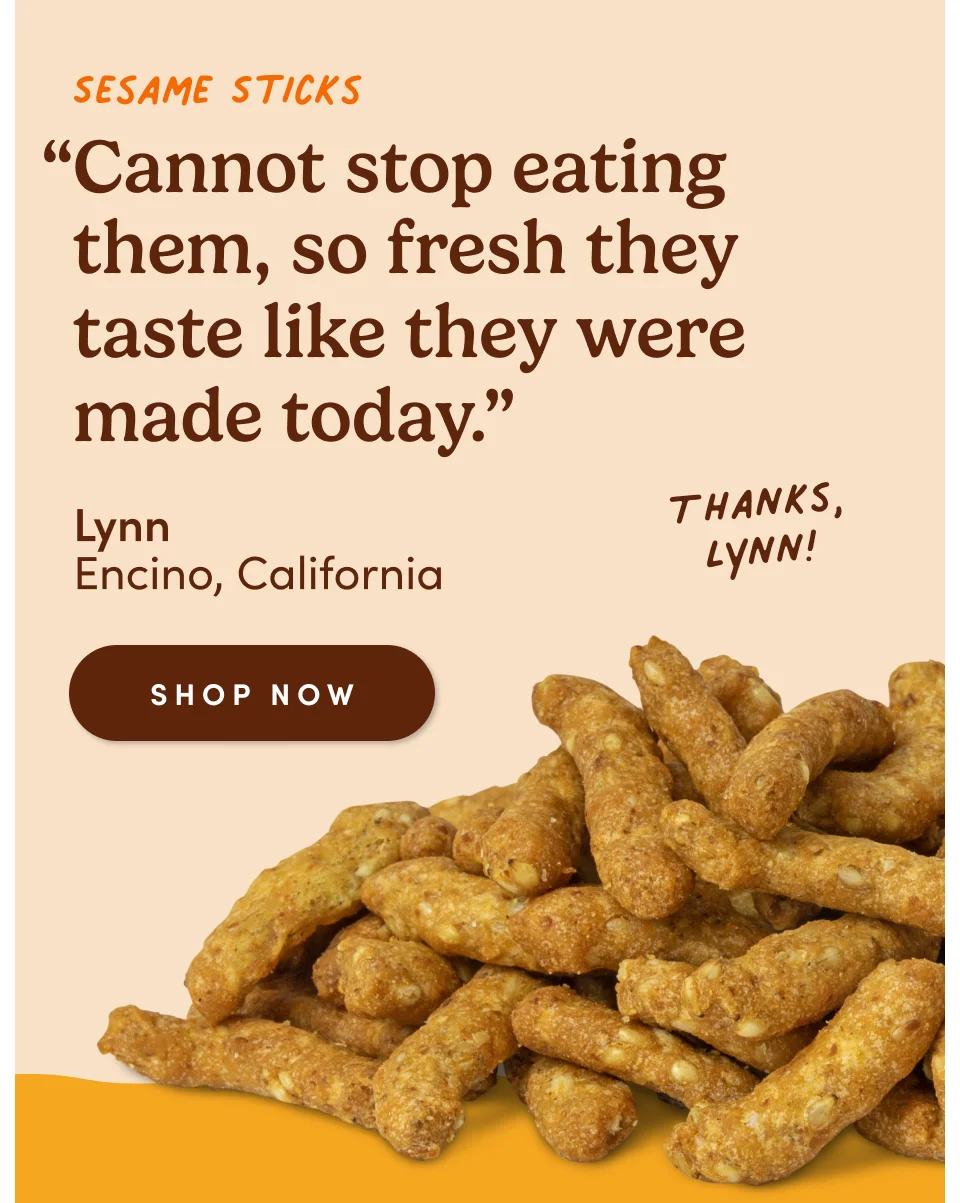 Sesame Sticks: “Cannot stop eating them, so fresh they taste like they were made today.” - Lynn, Encino, California. Thanks, Lynn! Shop now.