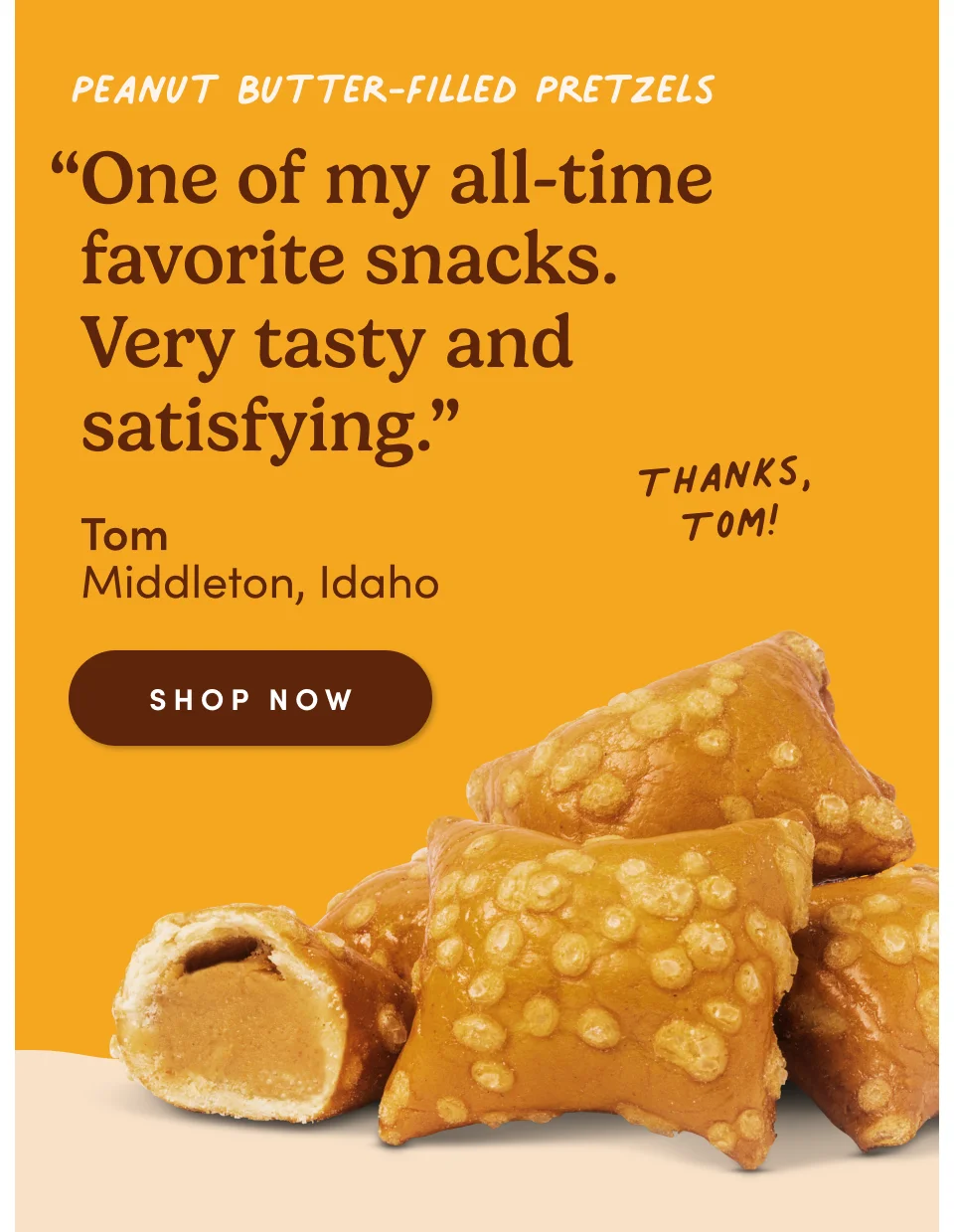Peanut Butter-Filled Pretzels “One of my all-time favorite snacks. Very tasty and satisfying.” - Tom, Middleton, Idaho. Thanks, Tom! Shop now