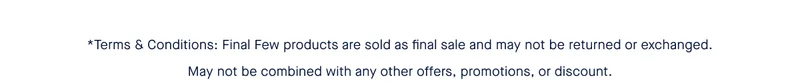 *Terms & Conditions: Final Few products are sold as final sale and may not be returned or exchanged. May not be combined with any other offers, promotions, or discount.