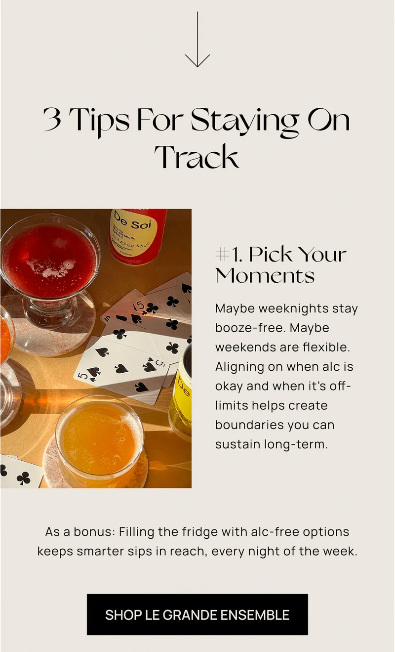 3 Tips For Staying On Track | #1. Pick Your Moments | Maybe weeknights stay booze-free. Maybe weekends are&nbsp;flexible. Aligning on when alc is okay and when it’s&nbsp;off-limits helps create boundaries you can sustain&nbsp;long-term. | Shop Le Grande Ensemble