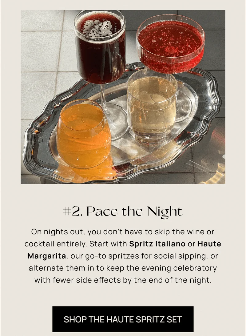 #2. Pace the Night | On nights out, you don’t have to skip the wine or cocktail entirely. Start with Spritz Italiano or Haute Margarita, our go-to spritzes for social sipping, or alternate them in to keep the evening celebratory with fewer side effects by the end of the night. | Shop the Haute Spritz Set