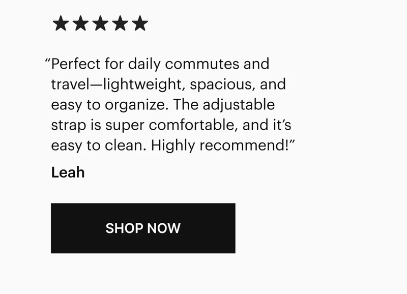 “Perfect for daily commutes and travel—lightweight, spacious, and easy to organize. The adjustable strap is super comfortable, and it’s easy to clean. Highly recommend!” -Leah